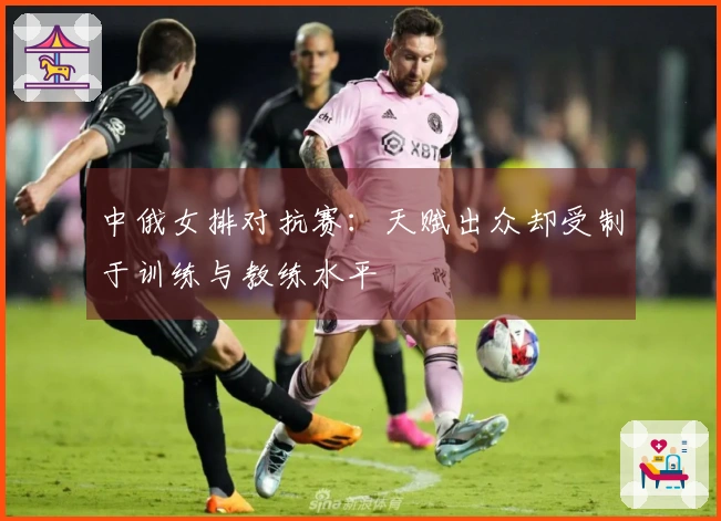 中俄女排对抗赛：天赋出众却受制于训练与教练水平